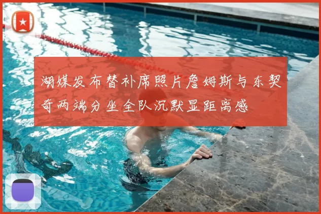 湖媒发布替补席照片詹姆斯与东契奇两端分坐全队沉默显距离感
