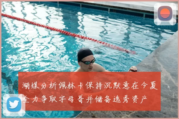 湖媒分析佩林卡保持沉默意在今夏全力争取字母哥并储备选秀资产