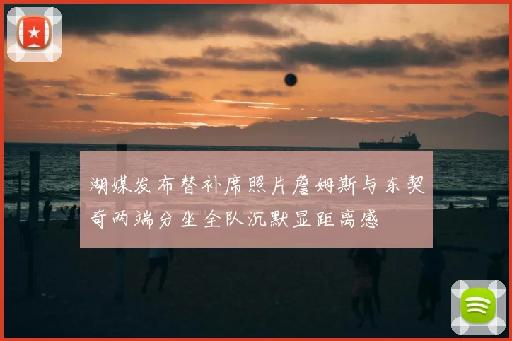 湖媒发布替补席照片詹姆斯与东契奇两端分坐全队沉默显距离感