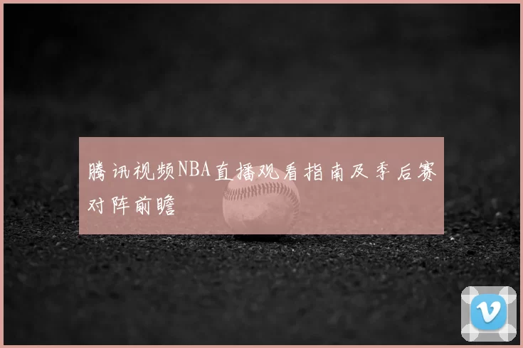 腾讯视频NBA直播观看指南及季后赛对阵前瞻