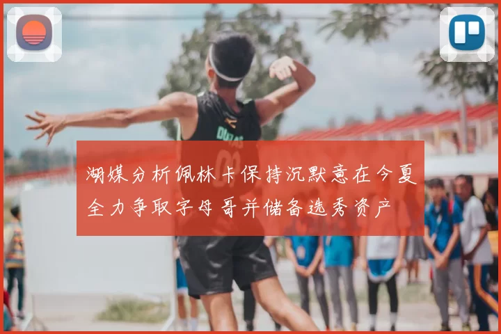 湖媒分析佩林卡保持沉默意在今夏全力争取字母哥并储备选秀资产