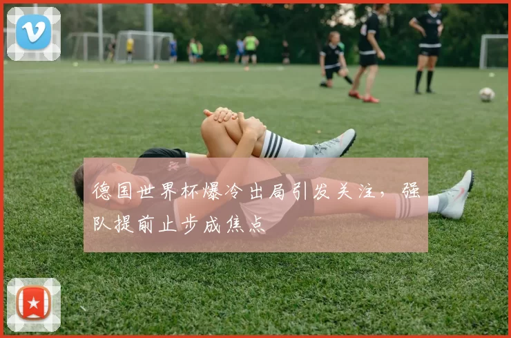 德国世界杯爆冷出局引发关注,强队提前止步成焦点
