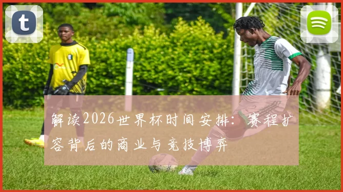 解读2026世界杯时间安排:赛程扩容背后的商业与竞技博弈