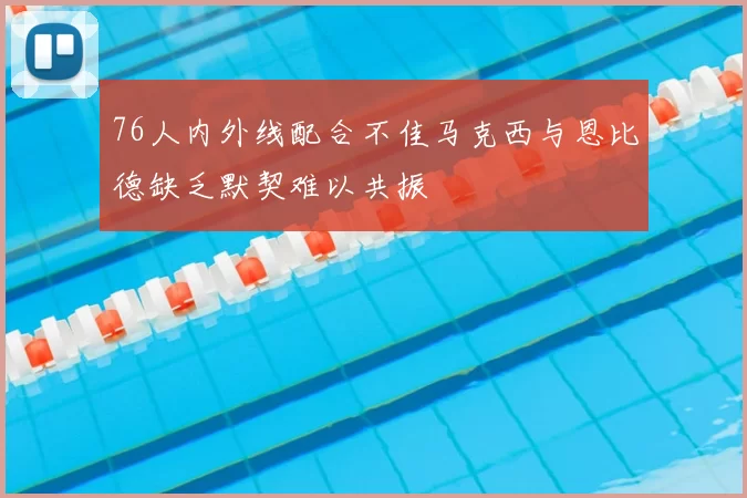 76人内外线配合不佳马克西与恩比德缺乏默契难以共振