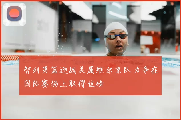 智利男篮迎战美属维尔京队力争在国际赛场上取得佳绩