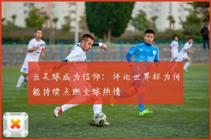 当足球成为信仰:评论世界杯为何能持续点燃全球热情
