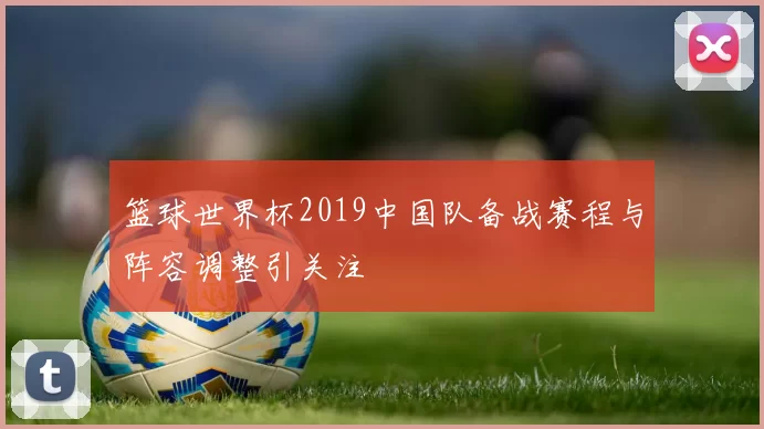 篮球世界杯2019中国队备战赛程与阵容调整引关注