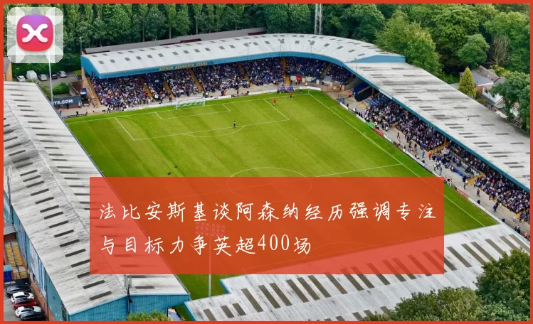 法比安斯基谈阿森纳经历强调专注与目标力争英超400场