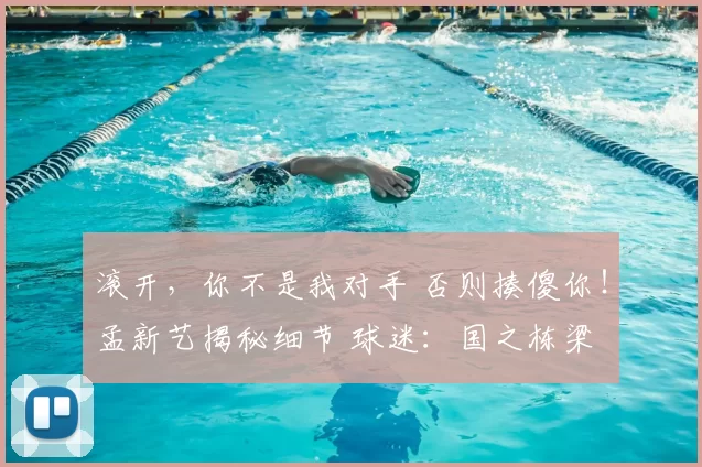 滚开,你不是我对手 否则揍傻你!孟新艺揭秘细节 球迷:国之栋梁