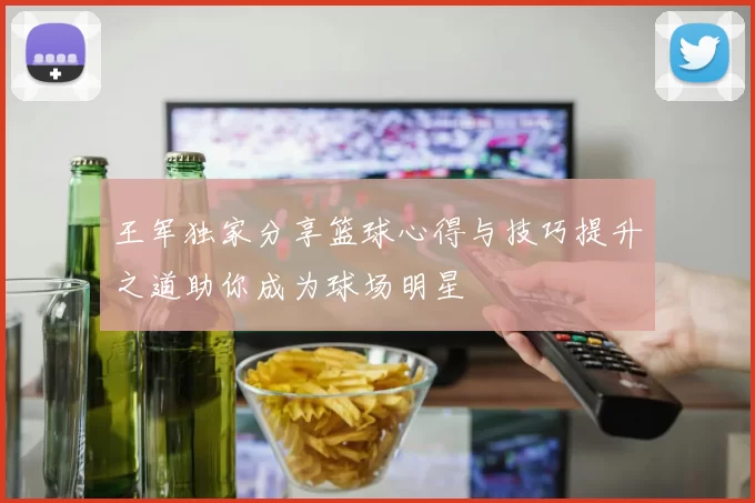 王军独家分享篮球心得与技巧提升之道助你成为球场明星