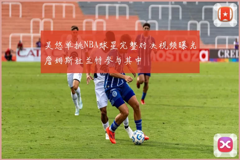 吴悠单挑NBA球星完整对决视频曝光詹姆斯杜兰特参与其中