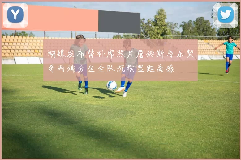 湖媒发布替补席照片詹姆斯与东契奇两端分坐全队沉默显距离感