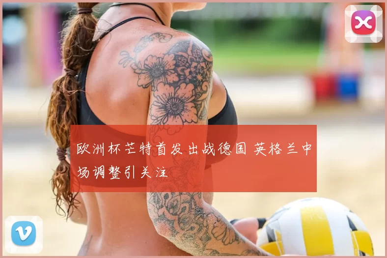 欧洲杯芒特首发出战德国 英格兰中场调整引关注