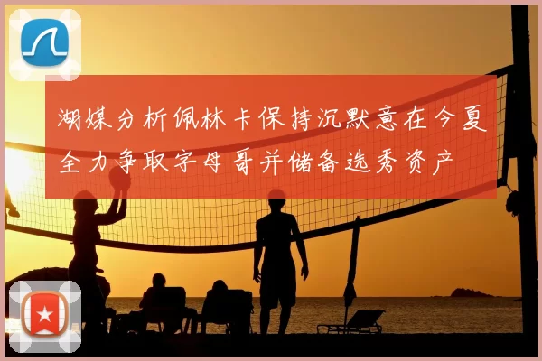 湖媒分析佩林卡保持沉默意在今夏全力争取字母哥并储备选秀资产