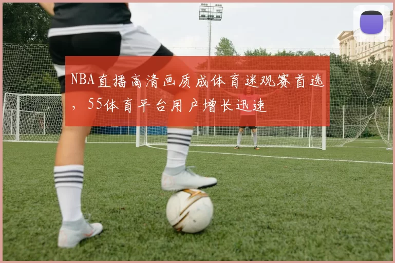 NBA直播高清画质成体育迷观赛首选,55体育平台用户增长迅速