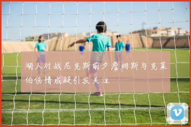湖人对战尼克斯前夕詹姆斯与克莱伯伤情成疑引发关注