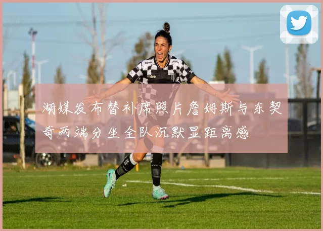 湖媒发布替补席照片詹姆斯与东契奇两端分坐全队沉默显距离感