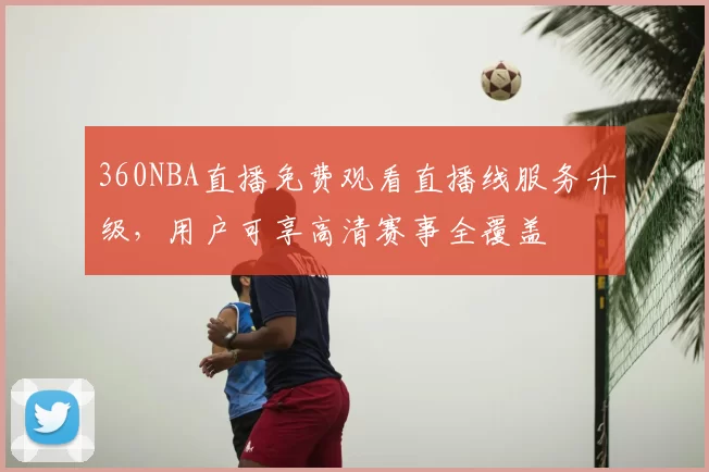 360NBA直播免费观看直播线服务升级，用户可享高清赛事全覆盖
