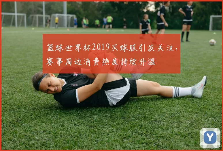 篮球世界杯2019买球服引发关注，赛事周边消费热度持续升温