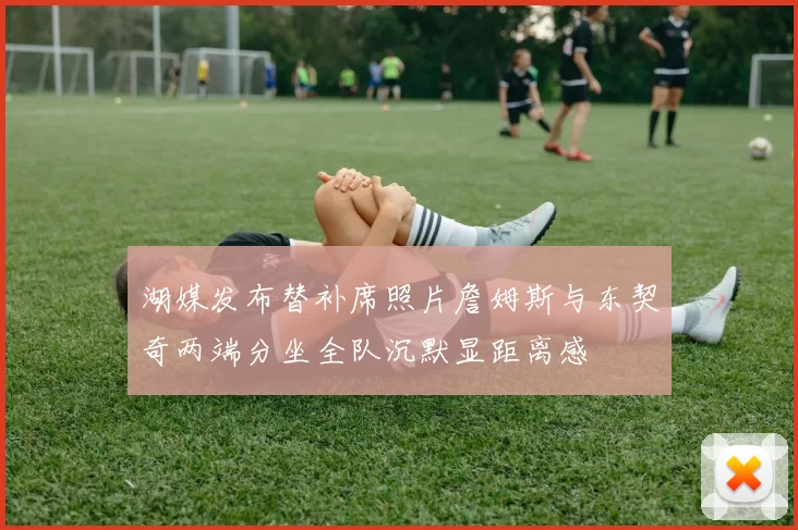 湖媒发布替补席照片詹姆斯与东契奇两端分坐全队沉默显距离感