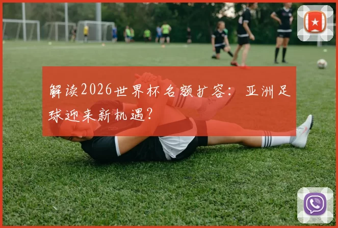 解读2026世界杯名额扩容:亚洲足球迎来新机遇?