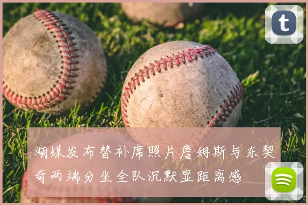 湖媒发布替补席照片詹姆斯与东契奇两端分坐全队沉默显距离感