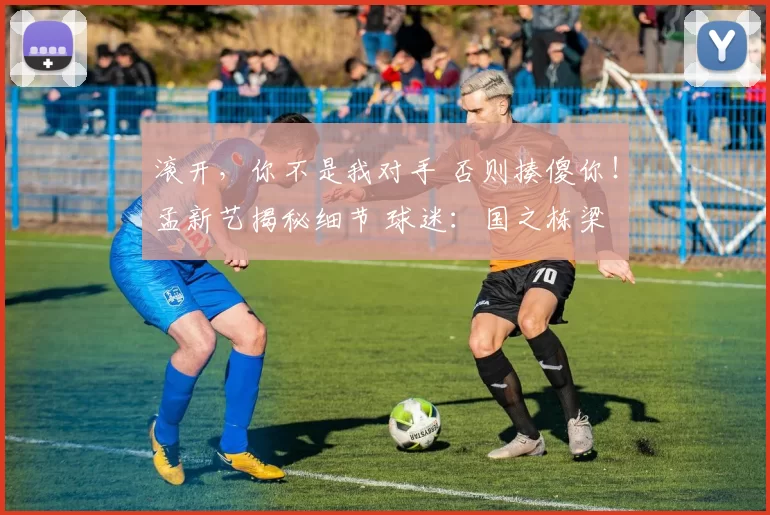 滚开，你不是我对手 否则揍傻你！孟新艺揭秘细节 球迷：国之栋梁