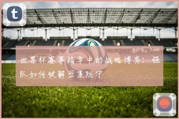 世界杯赛事精华中的战略博弈:强队如何破解密集防守