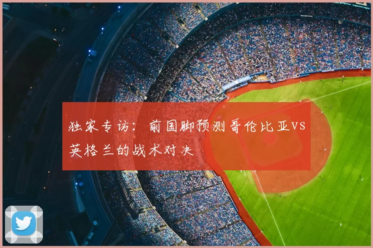 独家专访:前国脚预测哥伦比亚vs英格兰的战术对决