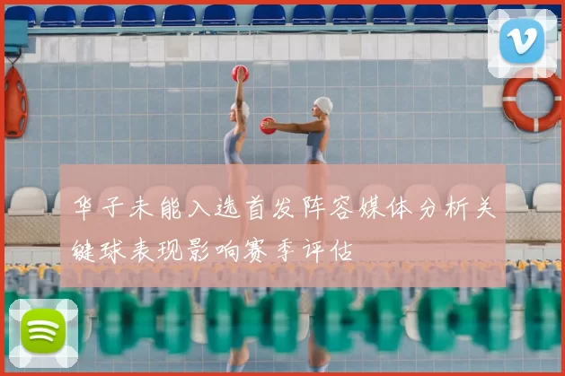 华子未能入选首发阵容媒体分析关键球表现影响赛季评估