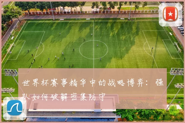 世界杯赛事精华中的战略博弈:强队如何破解密集防守