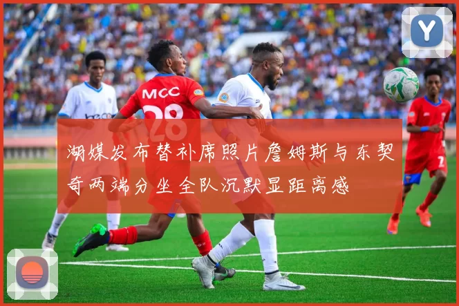 湖媒发布替补席照片詹姆斯与东契奇两端分坐全队沉默显距离感