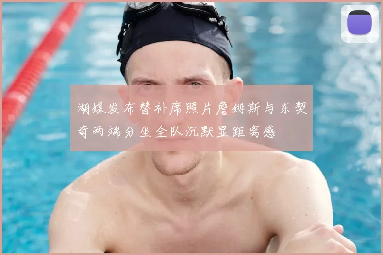 湖媒发布替补席照片詹姆斯与东契奇两端分坐全队沉默显距离感