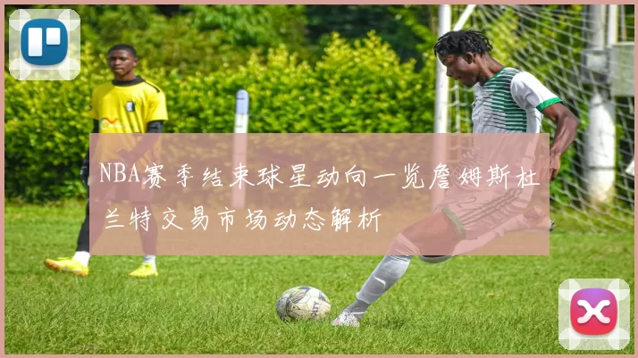 NBA赛季结束球星动向一览詹姆斯杜兰特交易市场动态解析