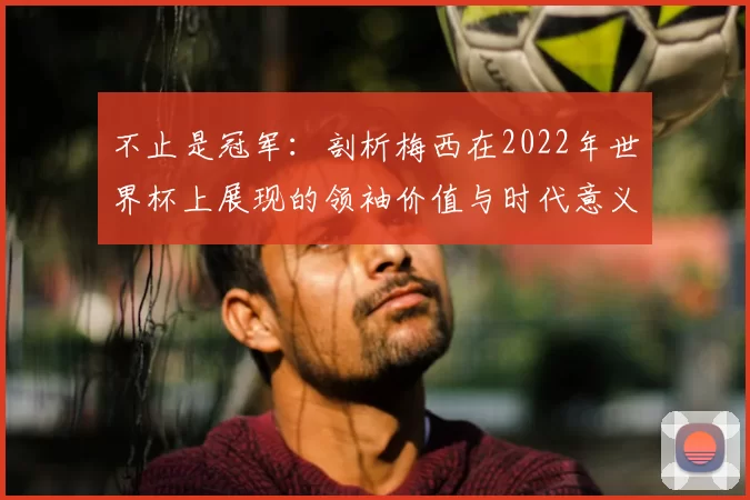 不止是冠军:剖析梅西在2022年世界杯上展现的领袖价值与时代意义
