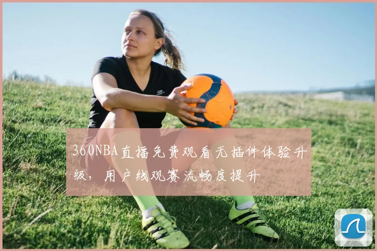 360NBA直播免费观看无插件体验升级,用户线观赛流畅度提升
