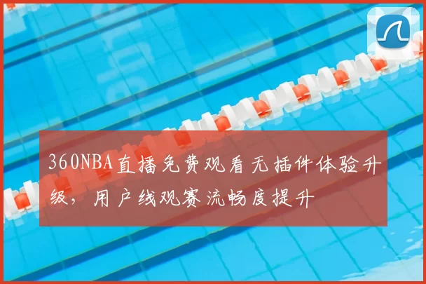360NBA直播免费观看无插件体验升级，用户线观赛流畅度提升