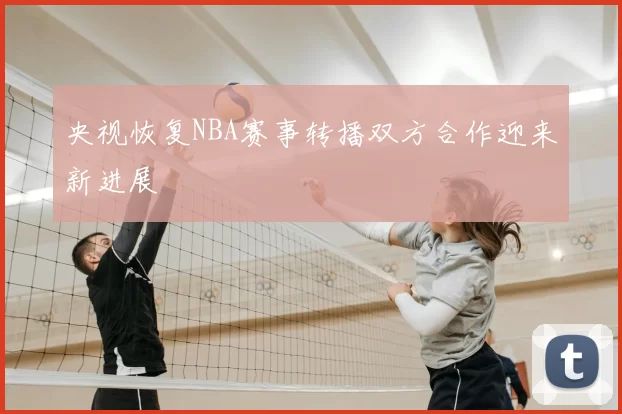 央视恢复NBA赛事转播双方合作迎来新进展