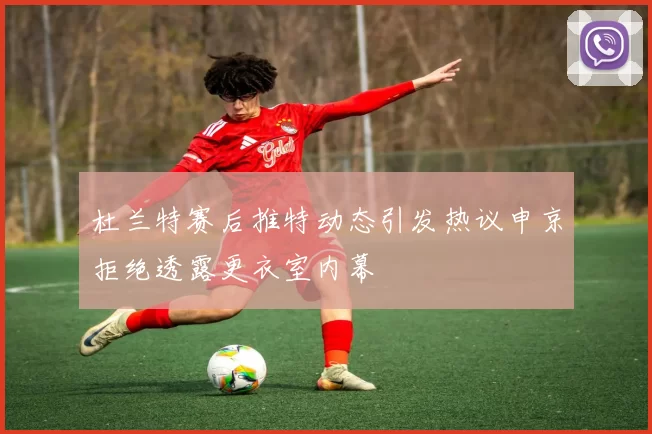 杜兰特赛后推特动态引发热议申京拒绝透露更衣室内幕