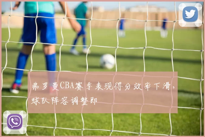 弗罗曼CBA赛季表现得分效率下滑,球队阵容调整即