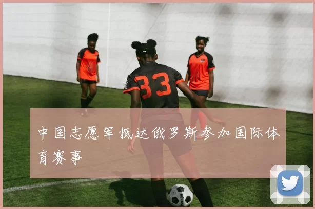 中国志愿军抵达俄罗斯参加国际体育赛事