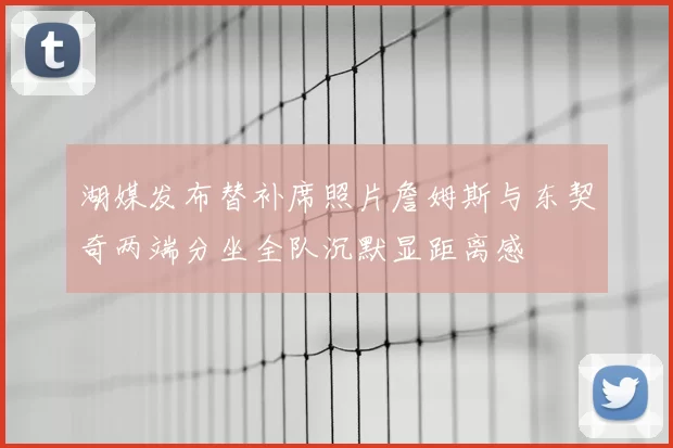 湖媒发布替补席照片詹姆斯与东契奇两端分坐全队沉默显距离感