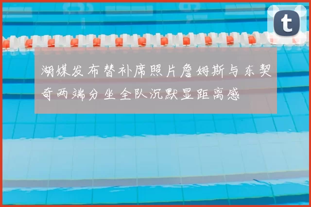 湖媒发布替补席照片詹姆斯与东契奇两端分坐全队沉默显距离感