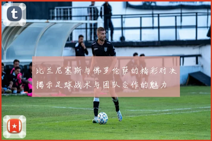 比兰尼塞斯与佛罗伦萨的精彩对决揭示足球战术与团队合作的魅力