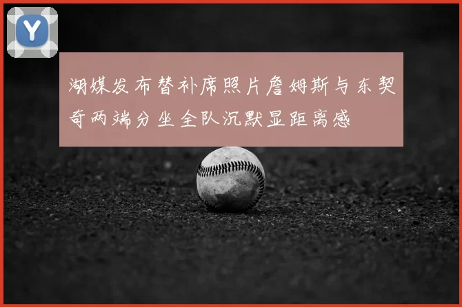 湖媒发布替补席照片詹姆斯与东契奇两端分坐全队沉默显距离感