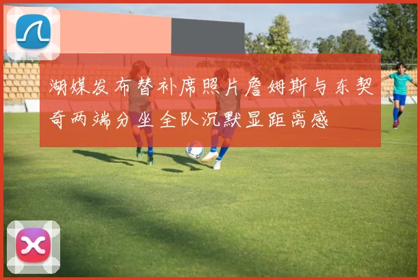 湖媒发布替补席照片詹姆斯与东契奇两端分坐全队沉默显距离感
