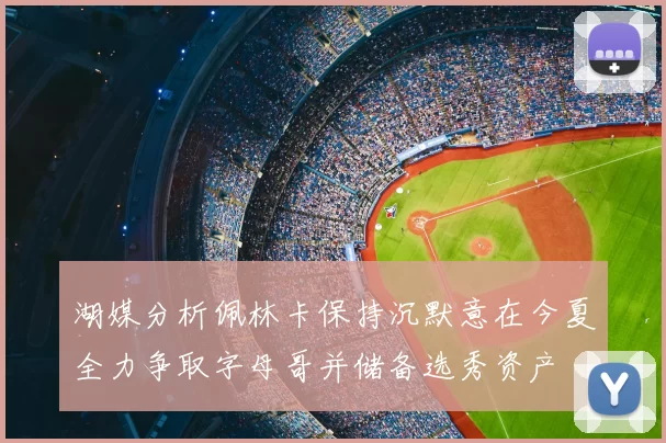 湖媒分析佩林卡保持沉默意在今夏全力争取字母哥并储备选秀资产