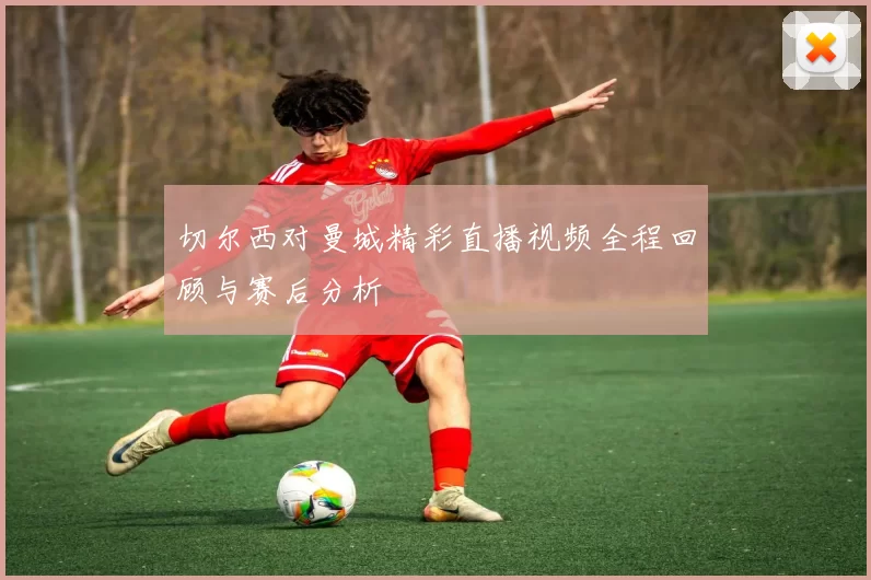 切尔西对曼城精彩直播视频全程回顾与赛后分析