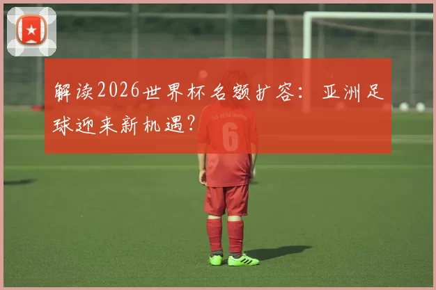 解读2026世界杯名额扩容:亚洲足球迎来新机遇?