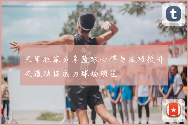 王军独家分享篮球心得与技巧提升之道助你成为球场明星